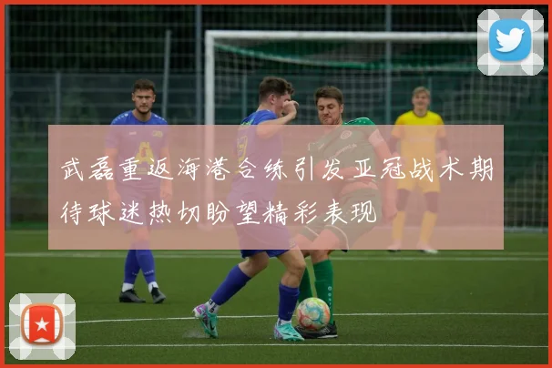 武磊重返海港合练引发亚冠战术期待球迷热切盼望精彩表现
