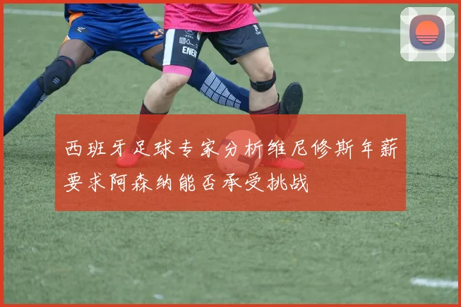 西班牙足球专家分析维尼修斯年薪要求阿森纳能否承受挑战