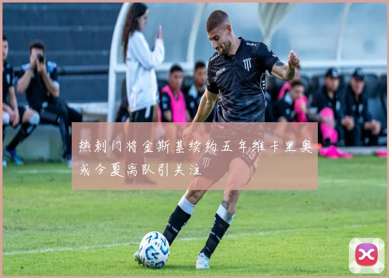 热刺门将金斯基续约五年维卡里奥或今夏离队引关注