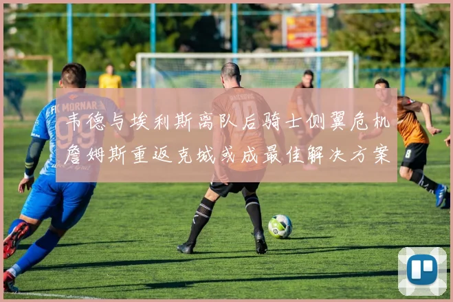 韦德与埃利斯离队后骑士侧翼危机詹姆斯重返克城或成最佳解决方案