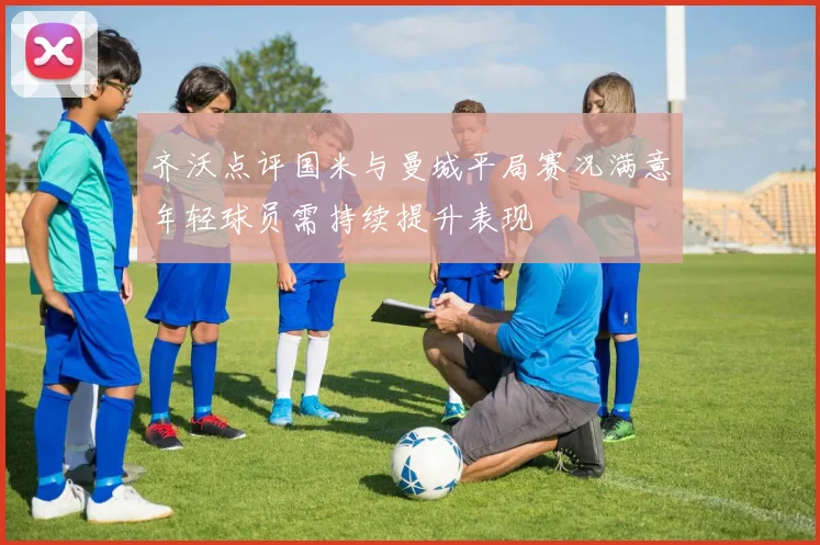 齐沃点评国米与曼城平局赛况满意年轻球员需持续提升表现