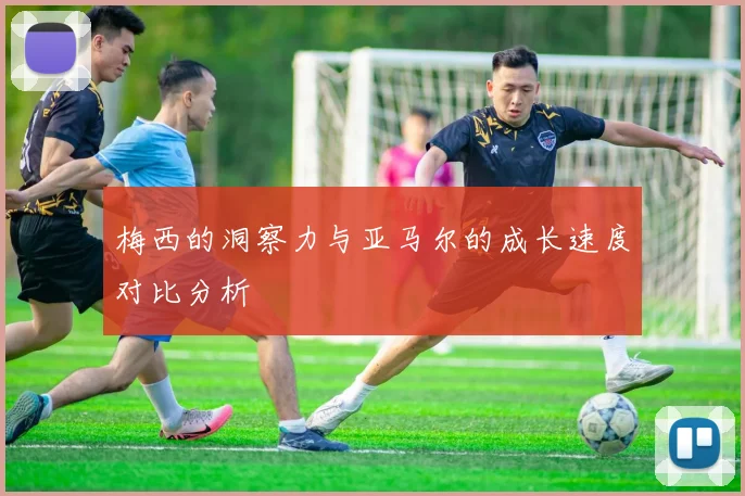 梅西的洞察力与亚马尔的成长速度对比分析