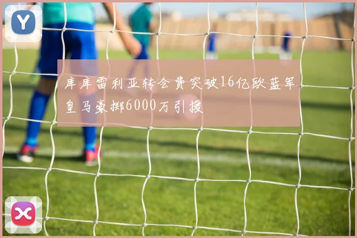 库库雷利亚转会费突破16亿欧蓝军皇马豪掷6000万引援