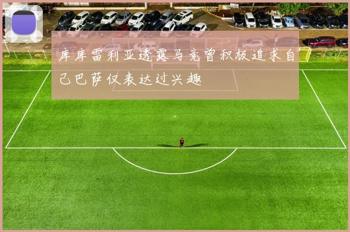 库库雷利亚透露马竞曾积极追求自己巴萨仅表达过兴趣