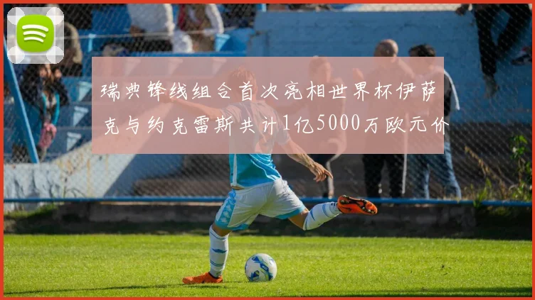 瑞典锋线组合首次亮相世界杯伊萨克与约克雷斯共计1亿5000万欧元价值