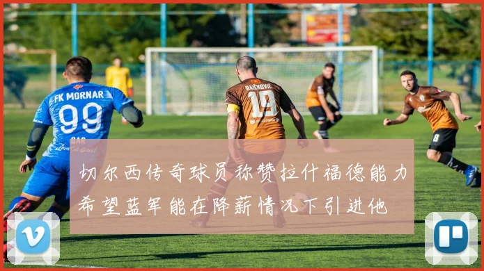 切尔西传奇球员称赞拉什福德能力希望蓝军能在降薪情况下引进他