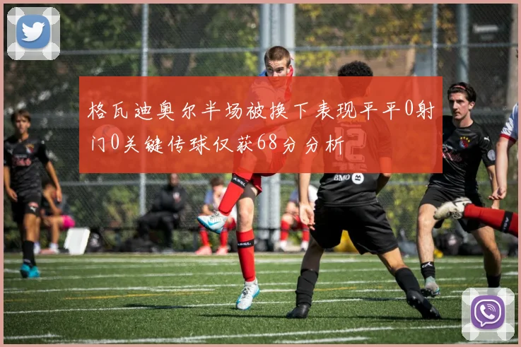 格瓦迪奥尔半场被换下表现平平0射门0关键传球仅获68分分析