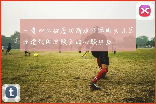 一哥回忆被詹姆斯追帽瞬间女儿因此遭到同学欺负的心酸经历