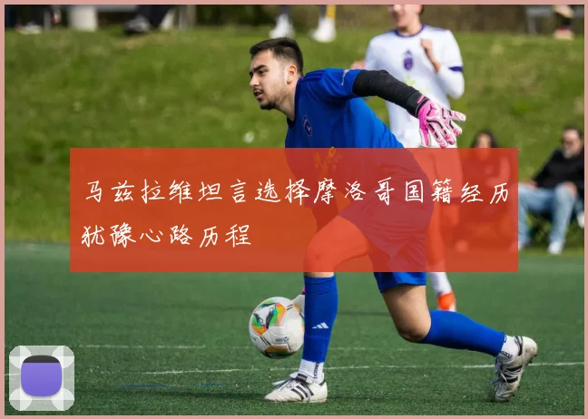 马兹拉维坦言选择摩洛哥国籍经历犹豫心路历程