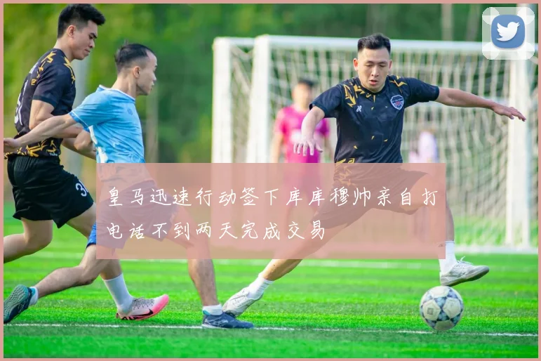 皇马迅速行动签下库库穆帅亲自打电话不到两天完成交易