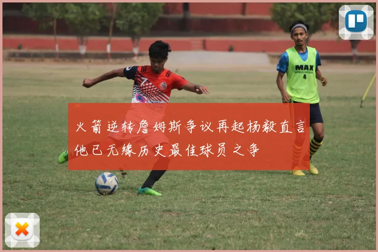 火箭逆转詹姆斯争议再起杨毅直言他已无缘历史最佳球员之争