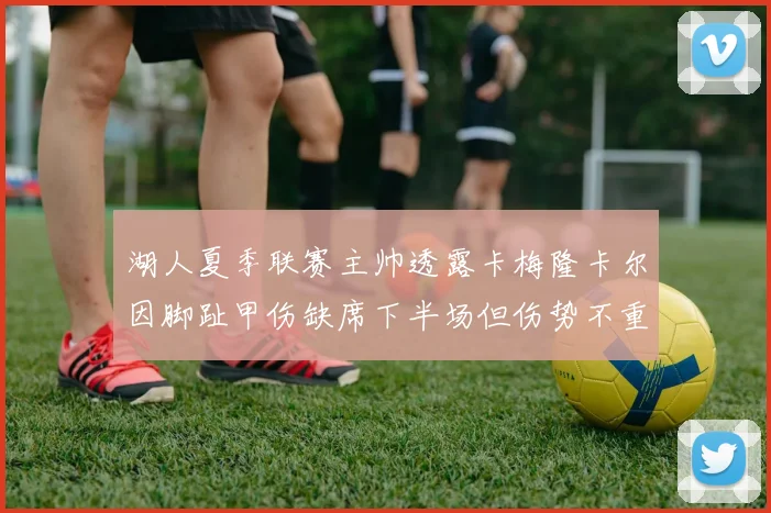 湖人夏季联赛主帅透露卡梅隆卡尔因脚趾甲伤缺席下半场但伤势不重